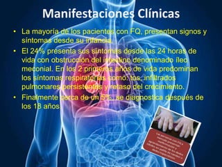 Manifestaciones Clínicas
• La mayoría de los pacientes con FQ, presentan signos y
síntomas desde su infancia.
• El 24% presenta sus síntomas desde las 24 horas de
vida con obstrucción del intestino denominado íleo
meconial. En los 2 primeros años de vida predominan
los síntomas respiratorias como: tos, infiltrados
pulmonares persistentes y retaso del crecimiento.
• Finalmente cerca de un 5%, se diagnostica después de
los 18 años.
 