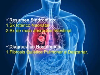 Resumen Sindromico:
1.Sx Ictérico Neonatal
2.Sx de mala absorción Intestinal
Diagnostico Nosológico:
1.Fibrosis Quística Pulmonar a Descartar.
 