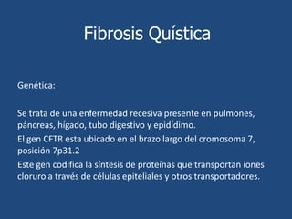 Fibrosis QuísticaFisiopatología:La FQ es una enfermedad autosómica recesiva, por lo que es necesario adquirir dos alelos mutados para padecer la enfermedad  y ocurre cuando hay una mutación del gen CFTR. Se postula que la anomalía en la proteína CFTR induce el aumento paradójico en la captura de sodio y cloruro, estimulando adsorción de agua provocando mucosidad deshidratada y espesa.