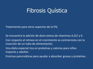 Fibrosis QuísticaAntibióticos para enfermedades pulmonares:Son utilizados cuando exista sospecha de neumonía o se constante deterioro en la función pulmonar. Muchas bacterias comunes de la FQ son resistentes a antibióticos.Antibióticos como vancomicina, tobramicina, meropenem, ciprofloxacina y pipercilina.La vancomicina y la tobramicina puede producir daño en riñones.