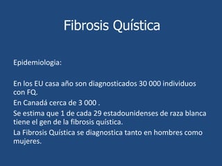 Fibrosis QuísticaEpidemiologia:En los EU casa año son diagnosticados 30 000 individuos con FQ.En Canadá cerca de 3 000 .La Fibrosis Quística se diagnostica tanto en hombres como mujeres. 