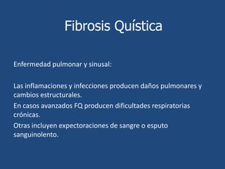 Fibrosis QuísticaSíntomas y Signos:Síntomas pulmonares.Tos o aumento de la mucosidad en los senos paranasales o los pulmonesCongestión nasal causada por los pólipos nasales Episodios recurrentes de neumonía.fiebre Dolor o presión sinusal causados por infección o pólipos