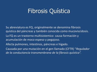 Fibrosis Quística Su abreviatura es FQ, originalmente se denomina fibrosis quística del páncreas y también conocida como mucoviscidosis. La FQ es un trastorno multisistemico  causa formación y acumulación de moco espeso y pegajoso. Afecta pulmones, intestinos, páncreas e hígado. Causada por una mutación en el gen llamado (CFTR) “Regulador de la conductancia transmenbrana de la fibrosis quística”. 