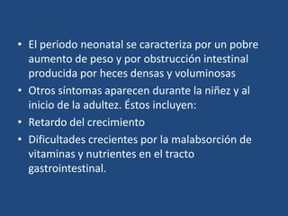 El periodo neonatal se caracteriza por un pobre aumento de peso y por obstrucción intestinal producida por heces densas y voluminosasOtros síntomas aparecen durante la niñez y alinicio de la adultez. Éstos incluyen:Retardo del crecimientoDificultades crecientespor la malabsorción devitaminas y nutrientes en el tracto gastrointestinal. 