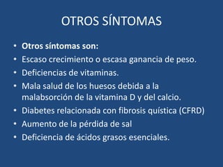 OTROS SÍNTOMASOtros síntomas son:Escaso crecimiento o escasa ganancia de peso.Deficiencias de vitaminas.Mala salud de los huesos debida a la malabsorción de la vitamina D y del calcio.Diabetes relacionadacon fibrosis quística (CFRD) Aumento de la pérdida de salDeficiencia de ácidosgrasos esenciales.