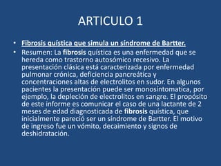 ARTICULO 1Fibrosis quística que simula un síndrome de Bartter.Resumen: La fibrosis quística es una enfermedad que se hereda como trastorno autosómico recesivo. La presentación clásica está caracterizada por enfermedad pulmonar crónica, deficiencia pancreática y concentraciones altas de electrolitos en sudor. En algunos pacientes la presentación puede ser monosíntomatica, por ejemplo, la depleción de electrolitos en sangre. El propósito de este informe es comunicar el caso de una lactante de 2 meses de edad diagnosticada de fibrosis quística, que inicialmente pareció ser un síndrome de Bartter. El motivo de ingreso fue un vómito, decaimiento y signos de deshidratación. 