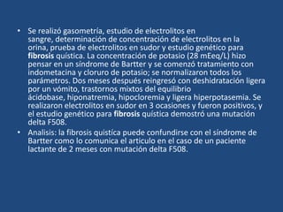 Se realizó gasometría, estudio de electrolitos en sangre, determinación de concentración de electrolitos en la orina, prueba de electrolitos en sudor y estudio genético para fibrosis quística. La concentración de potasio (28 mEeq/L) hizo pensar en un síndrome de Bartter y se comenzó tratamiento con indometacina y cloruro de potasio; se normalizaron todos los parámetros. Dos meses después reingresó con deshidratación ligera por un vómito, trastornos mixtos del equilibrio ácidobase, hiponatremia, hipocloremia y ligera hiperpotasemia. Se realizaron electrolitos en sudor en 3 ocasiones y fueron positivos, y el estudio genético para fibrosis quística demostró una mutación delta F508.Analisis: la fibrosis quistíca puede confundirse con el síndrome de Bartter como lo comunica el articulo en el caso de un paciente lactante de 2 meses con mutación delta F508.