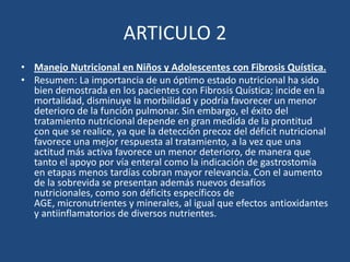 ARTICULO 2Manejo Nutricional en Niños y Adolescentes con Fibrosis Quística.Resumen: La importancia de un óptimo estado nutricional ha sido bien demostrada en los pacientes con Fibrosis Quística; incide en la mortalidad, disminuye la morbilidad y podría favorecer un menor deterioro de la función pulmonar. Sin embargo, el éxito del tratamiento nutricional depende en gran medida de la prontitud con que se realice, ya que la detección precoz del déficit nutricional favorece una mejor respuesta al tratamiento, a la vez que una actitud más activa favorece un menor deterioro, de manera que tanto el apoyo por vía enteral como la indicación de gastrostomía en etapas menos tardías cobran mayor relevancia. Con el aumento de la sobrevida se presentan además nuevos desafíos nutricionales, como son déficits específicos de AGE, micronutrientes y minerales, al igual que efectos antioxidantes y antiinflamatorios de diversos nutrientes. 