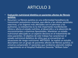 ARTICULO 3Evaluación nutricional dietética en pacientes afectos de fibrosis quística.Resumen: La fibrosis quística es una enfermedad hereditaria de transmisión autosómica recesiva, que afecta a las células epiteliales exocrinas, y los órganos más afectados son el páncreas y los pulmones. La esteatorrea es la más importante manifestación clínica y afecta al estado nutritivo, al desarrollo y a la absorción de micronutrientes y vitaminas liposolubles. Mantener un estado nutricional adecuado es un aspecto decisivo en el tratamiento de estos pacientes. El objetivo de este trabajo fue caracterizar el estado nutricional dietético de niños que se encuentran en situaciones de riesgo nutricional. MÉTODOS. Se realizó un estudio descriptivo con un grupo de pacientes afectos de fibrosis quística. El universo comprendió 17 pacientes que recibieron atención médica y seguimiento en el Hospital Pediátrico Docente "William Soler".