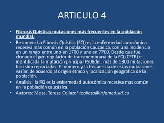 ARTICULO 4Fibrosis Quística: mutaciones más frecuentes en la población mundial. Resumen: La Fibrosis Quística (FQ) es la enfermedad autosómica recesiva más común en la población Caucásica, con una incidencia en un rango entre uno en 1700 y uno en 7700. Desde que fue clonado el gen regulador de transmembrana de la FQ (CFTR) e identificada la mutación principal F508del, más de 1300 mutaciones han sido reportadas. El número y la frecuencia de estas mutaciones varían de acuerdo al origen étnico y localización geográfica de la población.Analisis:  la FQ es la enfermedad autosómica recesiva mas común en la población caucásica.Autores: Mesa, Teresa Collazo1 tcollazo@infomed.sld.cu