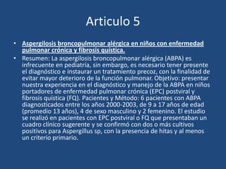 Articulo 5Aspergilosis broncopulmonar alérgica en niños con enfermedad pulmonar crónica y fibrosis quística.Resumen: La aspergilosis broncopulmonar alérgica (ABPA) es infrecuente en pediatría, sin embargo, es necesario tener presente el diagnóstico e instaurar un tratamiento precoz, con la finalidad de evitar mayor deterioro de la función pulmonar. Objetivo: presentar nuestra experiencia en el diagnóstico y manejo de la ABPA en niños portadores de enfermedad pulmonar crónica (EPC) postviral y fibrosis quística (FQ). Pacientes y Método: 6 pacientes con ABPA diagnosticados entre los años 2000-2003, de 9 a 17 años de edad (promedio 13 años), 4 de sexo masculino y 2 femenino. El estudio se realizó en pacientes con EPC postviral o FQ que presentaban un cuadro clínico sugerente y se confirmó con dos o más cultivos positivos para Aspergillus sp, con la presencia de hitas y al menos un criterio primario.
