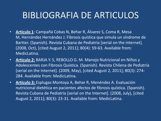 BIBLIOGRAFIA DE ARTICULOSArticulo 1: Campañá Cobas N, Behar R, Álvarez S, Coma R, Mesa M, Hernández Hernández J. Fibrosis quística que simula un síndrome de Bartter. (Spanish). Revista Cubana de Pediatría [serial onthe Internet]. (2008, Oct), [citedAugust 2, 2011]; 80(4): 59-63. Availablefrom: MedicLatina.Articulo 2:BARJA Y. S, REBOLLO G. M. Manejo Nutricional en Niños y Adolescentes con Fibrosis Quística. (Spanish). Revista Chilena de Pediatría [serial onthe Internet]. (2009, May), [citedAugust 2, 2011]; 80(3): 274-284. Availablefrom: MedicLatina.Articulo 3: Esplugas Montoya A, Behar R, Menéndez A. Evaluación nutricional dietética en pacientes afectos de fibrosis quística. (Spanish). Revista Cubana de Pediatría [serial onthe Internet]. (2008, July), [citedAugust 2, 2011]; 80(3): 23-31. Availablefrom: MedicLatina.