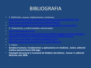 BIBLIOGRAFIA1. Definición, causas, implicaciones y sintomas: http://www.nlm.nih.gov/medlineplus/spanish/ency/article/000107.htmhttp://www.abcdelasalud.net/sitio/content/view/61http://www.dmedicina.com/salud/respiratorias/fibrosis-quistica.html2. Tratamiento, y enfermedades relacionadas:http://fibrosisquistica.org/http://salud.discapnet.es/Castellano/Salud/Enfermedades/EnfermedadesDiscapacitantes/F/Fibrosis%20Quistica/Paginas/Cover%20fibrosis.aspxhttp://www.clinicadam.com/Salud/5/000107.htmlhttp://es.wikipedia.org/wiki/Fibrosis_qu%C3%ADstica3. Libros:Genética humana. Fundamentos y aplicaciones en medicina , Solari, editorial medica panamericana 546 pags.Patologia Estructural y Funcional de Robbins 6ta Edicion , KumarV, editorial McGraw, año 2000.