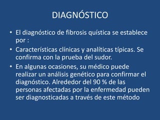 DIAGNÓSTICOEl diagnóstico de fibrosis quística se establece por :Características clínicas y analíticas típicas. Se confirma con la prueba del sudor. En algunas ocasiones, su médico puede realizar un análisis genético para confirmar el diagnóstico. Alrededor del 90 % de las personas afectadas por la enfermedad pueden ser diagnosticadas a través de este método 