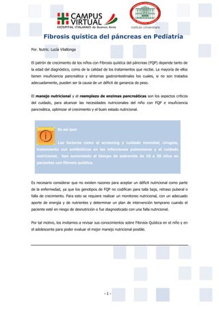 - 1 -
Fibrosis quística del páncreas en Pediatría
Por. Nutric. Lucía Vilallonga
El patrón de crecimiento de los niños con Fibrosis quística del páncreas (FQP) depende tanto de
la edad del diagnóstico, como de la calidad de los tratamientos que recibe. La mayoría de ellos
tienen insuficiencia pancreática y síntomas gastrointestinales los cuales, si no son tratados
adecuadamente, pueden ser la causa de un déficit de ganancia de peso.
El manejo nutricional y el reemplazo de enzimas pancreáticas son los aspectos críticos
del cuidado, para alcanzar las necesidades nutricionales del niño con FQP e insuficiencia
pancreática, optimizar el crecimiento y el buen estado nutricional.
Es así que:
Los factores como el screening y cuidado neonatal, cirugías,
tratamiento con antibióticos en las infecciones pulmonares y el cuidado
nutricional, han aumentado el tiempo de sobrevida de 10 a 30 años en
pacientes con fibrosis quística.
Es necesario considerar que no existen razones para aceptar un déficit nutricional como parte
de la enfermedad, ya que los genotipos de FQP no codifican para talla baja, retraso puberal o
falla de crecimiento. Para esto se requiere realizar un monitoreo nutricional, con un adecuado
aporte de energía y de nutrientes y determinar un plan de intervención temprano cuando el
paciente esté en riesgo de desnutrición o fue diagnosticado con una falla nutricional.
Por tal motivo, los invitamos a revisar sus conocimientos sobre Fibrosis Quística en el niño y en
el adolescente para poder evaluar el mejor manejo nutricional posible.
 