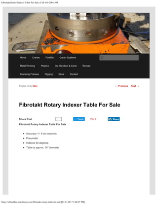 Fibrotakt Rotary Indexer Table For Sale | Call 616-200-4308
https://affordable-machinery.com/fibrotakt-rotary-table-for-sale/[11/21/2017 3:06:07 PM]
Share Post Tweet
Fibrotakt Rotary Indexer Table For Sale
Fibrotakt Rotary Indexer Table For Sale
Accuracy +/- 6 arc seconds
Pneumatic
Indexes 90 degrees
Table is approx. 16″ diameter
 
Posted on by Dev
Recommend 0 Pin It Share
← Previous Next →
Home Cranes Forklifts Gantry Systems
Metal-Working Plastics Die Handlers & Carts Rentals
Stamping Presses Rigging Store Contact
Search
 