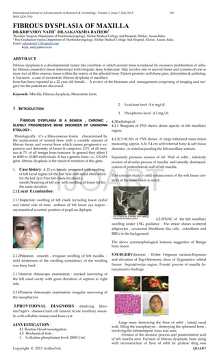 International Journal of Advancements in Research & Technology, Volume 2, Issue 7, July-2013 318
ISSN 2278-7763
Copyright © 2013 SciResPub. IJOART
FIBROUS DYSPLASIA OF MAXILLA
DR.KRIPAMOY NATH1
DR.AAKANKSHA RATHOR2
1
Resident Surgeon, Department of Otorhinolaryngology, Silchar Medical College And Hospital, Silchar, Assam,India;
2
Post-Graduation trainee,Department of Otorhinolaryngology, Silchar Medical College And Hospital, Silchar, Assam, India.
Email: aakanksha2128@gmail.com
krips_nat@yahoo.co.in
ABSTRACT
Fibrous dysplasia is a developmental tumor like condition in which normal bone is replaced by excessive proliferation of cellu-
lar fibrous connective tissue intermixed with irregular bony trabeculae. May involve one or several bones and consists of one or
more foci of fibro osseous tissue within the matrix of the affected bone. Patient presents with bone pain, deformities & patholog-
ic fractures. a case of monostotic fibrous dysplasia of maxillary
bone has been reported in a 22 year old female . A review of the literature and management comprising of imaging and sur-
gery for the patient are discussed.
Keywords : Maxilla, Fibrous dysplasia, Monostotic form.
1 INTRODUCTION
FIBROUS DYSPLASIA IS A BENIGN , CHRONIC ,
SLOWLY PROGRESSIVE BONE DISORDER OF UNKNOWN
ETIOLOGY .
Histologically it’s a fibro-osseous lesion characterised by
the replacement of normal bone with a variable amount of
fibrous tissue and woven bone which causes progressive ex-
pansion and deformity of bones.It comprises 2.5% of all osse-
ous & 7% of all benign bone tumours. In general they affect 1
in 4000 to 10,000 individuals. It has a genetic basis i.e,- GNAS1
gene, fibrous dysplasia is the result of mutation of this gene.
1. Case history: A 22 yrs female presented with swelling
of left facial region for the last 5yrs with nasal obstruction
for the last 2yrs.Pain left cheek for about a
month.Watering of left eye with swelling of lower lid for
the same duration.
2.1.Local Examination :
2.1.1Inspection: swelling of left cheek including lower eyelid
and lateral side of nose. -redness of left lower eye region -
asymmetrical eccentric position of pupil.no diplopia.
2.1.2Palpation: -smooth , irregular swelling of left maxilla. -
mild tenderness of the swelling.-consistency of the swelling
was bony hard.
2.1.3Anterior rhinoscopic examination : marked narrowing of
the left nasal cavity with gross deviation of septum to right
side.
2.1.4Posterior rhinoscopic examination: irregular narrowing of
the nasopharynx
3.PROVISIONAL DIAGNOSIS: Ossifying fibro-
ma.Paget’s disease.Giant cell tumour.Acute maxillary sinusi-
tis with cellulitis.Aneurysmal bone cyst
4.INVESTIGATION :
4.1 Routine blood investigation.
4.2 Biochemical tests :
1. S.alkaline phosphatase level: 280IU/ml.
2. S.calcium level : 8.6 mg/dl.
3. Phosphorus level : 4.2 mg/dl.
4.2Radiological :
4.2.1 Skiagram of PNS shows dense opacity in left maxillary
region.
4.2.2CT-SCAN of PNS shows -A large lobulated mass lesion
measuring approx. 6.3x 5.4 cm with internal bony & soft tissue
densities , is noted expanding the left maxillary antrum.
Superiorly pressure erosion of inf. Wall of orbit , inferiorly
erosion of alveolar process of maxilla and laterally demineral-
ization of posterolateral wall of left maxilla.
Post contrast study :- mild enhancement of the soft tissue con-
tents of the mass lesion is noted.
4.2.3FNAC of the left maxillary
swelling under USG guidance : The smear shows scattered
adipocytes , occasional fibroblasts like cells , osteoblasts and
RBCs in the background.
The above cytomorphological features suggestive of Benign
bony lesion
5.SURGERY:Incision : Weber Ferguson incision.Exposure
and elevation of flap.Osteotomy done of Zygomatico orbital
fissure Supraalveolar region. Frontal process of maxilla In-
traoperative findings:
-Large mass destroying the floor of orbit , lateral nasal
wall, filling the nasopharynx , destroying the sphenoid bone ,
involving the infratemporal fossa was seen.
-Erosion of the alveolar process and posterolateral wall
of left maxilla seen. Excision of fibrous dysplastic bone along
with reconstruction of floor of orbit by prolene sling was
IJOART
 