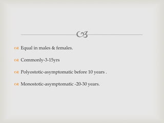 
 Equal in males & females.
 Commonly-3-15yrs
 Polyostotic-asymptomatic before 10 years .
 Monostotic-asymptomatic -20-30 years.
 