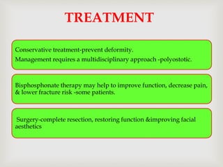 Conservative treatment-prevent deformity.
Management requires a multidisciplinary approach -polyostotic.
Bisphosphonate therapy may help to improve function, decrease pain,
& lower fracture risk -some patients.
Surgery-complete resection, restoring function &improving facial
aesthetics
TREATMENT
 