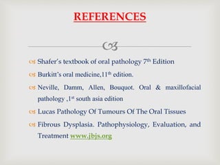 
 Shafer’s textbook of oral pathology 7th Edition
 Burkitt’s oral medicine,11th edition.
 Neville, Damm, Allen, Bouquot. Oral & maxillofacial
pathology ,1st south asia edition
 Lucas Pathology Of Tumours Of The Oral Tissues
 Fibrous Dysplasia. Pathophysiology, Evaluation, and
Treatment www.jbjs.org
REFERENCES
 