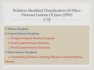 
Waldron Modified Classification Of Fibro-
Osseous Lesions Of Jaws (1993)
1. Fibrous Dysplasia
2. Cement-Osseous Dysplasia
a. Periapical Cement-Osseous Dysplasia
b. Focal Cement-Osseous Dysplasia
c. Florid Cement-Osseous Dysplasia
3. Fibro-Osseous Neoplasm
a. Cementifying Fibroma, Ossifying Fibroma, Cement-Ossifying
Fibroma
 