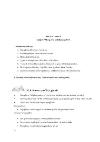 Practical class N 9
Subject: “Myoglobin and Hemoglobin”.
Theoretical questions:
1. Myoglobin. Structure. Functions.
2. Rhabdomyolysis and acute renal failure
3. Hemoglobin. Structure.
4. Types of hemoglobin. HbA, HbA2, HbF, HbA1C.
5. T-and R- forms of hemoglobin. Transport of gases. Hb buffer function.
6. Developmental biology of goblin chain synthesis. Gene families.
7. Nephrotoxic effect of myoglobinuria and hematuria on intrarenal vessels.
Laboratory work: Detection and Estimation of blood hemoglobin”.
3.2.1. Summary of Myoglobin
• Myoglobin (Mb) is a protein of cardiac and skeletal muscles (striated muscles).
• Red muscles which exhibit substantial activity are rich in myoglobin than white muscle.
• Adult man has about 40 mg of myoglobin.
Biological role:
• Myoglobin stores oxygen as a reserve against oxygen deprivation
Structure of myoglobin
• It is globular conjugated protein (metalloprotein)
• It contains a single polypeptide chain of about 150 amino acids.
• Myoglobin contains heme as prosthetic group.
17
 