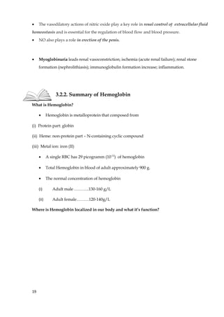 • The vasodilatory actions of nitric oxide play a key role in renal control of extracellular fluid
homeostasis and is essential for the regulation of blood flow and blood pressure.
• NO also plays a role in erection of the penis.
• Myoglobinuria leads renal vasoconstriction; ischemia (acute renal failure); renal stone
formation (nephrolithiasis); immunoglobulin formation increase; inflammation.
3.2.2. Summary of Hemoglobin
What is Hemoglobin?
• Hemoglobin is metalloprotein that composed from
(i) Protein part: globin
(ii) Heme: non-protein part – N-containing cyclic compound
(iii) Metal ion: iron (II)
• A single RBC has 29 picogramm (10-12
) of hemoglobin
• Total Hemoglobin in blood of adult approximately 900 g.
• The normal concentration of hemoglobin
(i) Adult male ………..130-160 g/L
(ii) Adult female………120-140g/L
Where is Hemoglobin localized in our body and what it’s function?
19
 