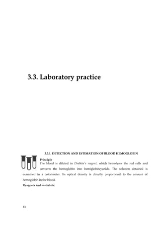 3.3. Laboratory practice
3.3.1. DETECTION AND ESTIMATION OF BLOOD HEMOGLOBIN
Principle
The blood is diluted in Drabkin’s reagent, which hemolyses the red cells and
converts the hemoglobin into hemiglobincyanide. The solution obtained is
examined in a colorimeter. Its optical density is directly proportional to the amount of
hemoglobin in the blood.
Reagents and materials:
33
 