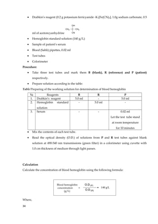 • Drabkin’s reagent (0.2 g potassium ferricyanide -K3[Fe(CN)6], 1.0g sodium carbonate, 0.5
ml of acetoncyanhydrine
CH3 C CH3
CN
OH
• Hemoglobin standard solution (140 g/L)
• Sample of patient’s serum
• Blood (Sahli) pipettes, 0.02 ml
• Test tubes
• Colorimeter
Procedure:
• Take three test tubes and mark them B (blank), R (reference) and P (patient)
respectively.
• Prepare solution according to the table:
Table Preparing of the working solution for determination of blood hemoglobin
№ Reagents B R P
1. Drabkin’s reagent 5.0 ml - 5.0 ml
2. Hemoglobin standard
solution
- 5.0 ml -
3. Serum - - 0.02 ml
Let the test tube stand
at room temperature
for 10 minutes
• Mix the contents of each test tube.
• Read the optical density (O.D.) of solutions from P and R test tubes against blank
solution at 490-540 nm transmissions (green filter) in a colorimeter using cuvette with
1.0 cm thickness of medium through light passes.
Calculation
Calculate the concentration of blood hemoglobin using the following formula:
Blood hemoglobin
concentration =
(g/L)
O.D.(P)
O.D.(R)
140 g/L
Where,
34
 