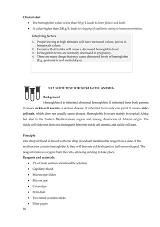 Clinical alert
• The hemoglobin value is less than 50 g/L leads to heart failure and death.
• A value higher than 200 g/L leads to clogging of capillaries owing to hemoconcentration.
3.3.2. SLIDE TEST FOR SICKLE-CELL ANEMIA.
Background
Hemoglobin S is inherited abnormal hemoglobin. If inherited from both parents
it causes sickle-cell anemia, a serious disease. If inherited from only one pernt it causes sicle-
cell trait, which does not usually cause disease. Hemoglobin S occurs mainly in tropical Africa
but also in the Eastern Mediterranean region and among Americans of African origin. The
sickle-cell slide test does not distinguish between sickle cell anemia and sickle-cell trait.
Principle
One drop of blood is mixed with one drop of sodium metabisufite reagent on a slide. If the
erythrocytes contain hemoglobin S, they will become sickle-shaped or half-moon-shaped. The
reagent removes oxygen from the cells, allowing sickling to take place.
Reagents and materials:
• 2% of fresh sodium metabisulfite solution
• Capillary blood
• Microscope slides
• Microscope
• Coverslips
• Petri dish
• Two small wooden sticks
• Filter paper
36
Interfering factors
1. People leaving at high altitudes will have increased values, just as in
hematocrit values.
2. Excessive fluid intake will cause a decreased hemoglobin level.
3. Hemoglobin levels are normally decreased in pregnancy.
4. There are many drugs that may cause decreased levels of hemoglobin
(E.g. gentamicin and methyldopa).
 