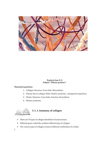 Practical class N 8
Subject: “Fibrous proteins”.
Theoretical questions:
1. Collagen. Structure. Cross-links. Biosyntehsis.
2. Disease due to collagen: Ehler- Danlos syndrome, osteogenesis imperfecta.
3. Elastin. Structure. Cross-links, Function, biosynthesis.
4. Morfan syndrome.
3. 1. 1. Summary of collagen
• There are 19 types of collagen identified in human tissues.
• Different genes coded the synthesis different type of collagen.
• The various types of collagen consist of different combination of α-chain.
7
 