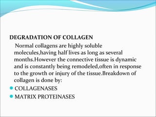 DEGRADATION OF COLLAGEN
 Normal collagens are highly soluble
 molecules,having half lives as long as several
 months.However the connective tissue is dynamic
 and is constantly being remodeled,often in response
 to the growth or injury of the tissue.Breakdown of
 collagen is done by:
COLLAGENASES
MATRIX PROTEINASES
 