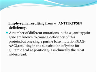 Emphysema resulting from α₁ ANTITRYPSIN
 deficiency.
A number of different mutations in the α₁ antitrypsin
 gene are known to cause a deficiency of this
 protein,but one single purine base mutation(GAG-
 AAG),resulting in the substitution of lysine for
 glutamic acid at position 342 is clinically the most
 widespread.
 