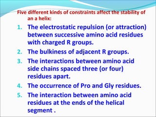 Five different kinds of constraints affect the stability of
     an a helix:
1. The electrostatic repulsion (or attraction)
     between successive amino acid residues
     with charged R groups.
2.   The bulkiness of adjacent R groups.
3.   The interactions between amino acid
     side chains spaced three (or four)
     residues apart.
4.   The occurrence of Pro and Gly residues.
5.   The interaction between amino acid
     residues at the ends of the helical
     segment .
 