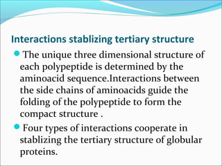 Interactions stablizing tertiary structure
The unique three dimensional structure of
 each polypeptide is determined by the
 aminoacid sequence.Interactions between
 the side chains of aminoacids guide the
 folding of the polypeptide to form the
 compact structure .
Four types of interactions cooperate in
 stablizing the tertiary structure of globular
 proteins.
 