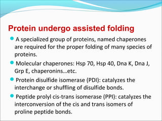Protein undergo assisted folding
A specialized group of proteins, named chaperones
 are required for the proper folding of many species of
 proteins.
Molecular chaperones: Hsp 70, Hsp 40, Dna K, Dna J,
 Grp E, chaperonins…etc.
Protein disulfide isomerase (PDI): catalyzes the
 interchange or shuffling of disulfide bonds.
Peptide prolyl cis-trans isomerase (PPI): catalyzes the
 interconversion of the cis and trans isomers of
 proline peptide bonds.
 