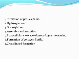 1.Formation of pro-α-chains.
2.Hydroxylation
3.Glycosylation
4.Assembly and secretion
5.Extracellular cleavage of procollagen molecules.
6.Formation of collagen fibrils.
7.Cross linked formation
 
