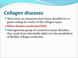 Collagen diseases
More than 100 mutations have been identified in 22
  genes coding for twelve of the collagen types.
1.Ehlers-Danlos syndrome(EDS)
Hetrogeneous group of connective tissue disorders
  that result from inheritable defects in the metabolism
  of fibrillar collagen molecules.
 