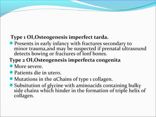 Type 1 OI,Osteogenesis imperfect tarda.
Presents in early infancy with fractures secondary to
  minor trauma,and may be suspected if prenatal ultrasound
  detects bowing or fractures of lonf bones.
Type 2 OI,Osteogenesis imperfecta congenita
More severe.
Patients die in utero.
Mutations in the αChains of type 1 collagen.
Subsitution of glycine with aminoacids containing bulky
  side chains which hinder in the formation of triple helix of
  collagen.
 