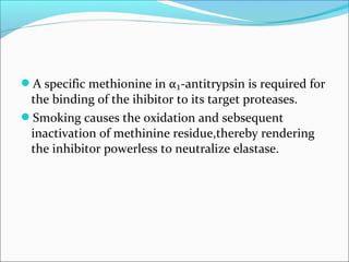 A specific methionine in α₁-antitrypsin is required for
 the binding of the ihibitor to its target proteases.
Smoking causes the oxidation and sebsequent
 inactivation of methinine residue,thereby rendering
 the inhibitor powerless to neutralize elastase.
 