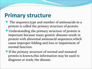 Primary structure
 The sequence,type and number of aminoacids in a
 protein is called the primary structure of protein.
Understanding the primary structure of protein is
 important because many genetic diseases result in
 protein with abnormal aminoacid sequences,which
 cause improper folding and loss or impairment of
 normal function.
If the primary structure of normal and mutated
 protein is known,this information may be used to
 diagnose or study the disease.
 