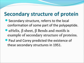 Secondary structure of protein
Secondary structure, referrs to the local
 conformation of some part of the polypeptide.
αHelix, β sheet, β Bends and motifs is
 example of secondary structure of proteins.
Paul and Corey predicted the existence of
 these secondary structures in 1951.
 