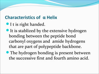 Characteristics of α Helix
I t is right handed.
It is stablized by the extensive hydrogen
 bonding between the peptide bond
 carbonyl oxygens and amide hydrogens
 that are part of polypeptide backbone.
The hydrogen bonding is present between
 the successive first and fourth amino acid.
 