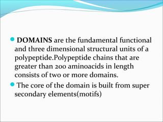DOMAINS are the fundamental functional
 and three dimensional structural units of a
 polypeptide.Polypeptide chains that are
 greater than 200 aminoacids in length
 consists of two or more domains.
The core of the domain is built from super
 secondary elements(motifs)
 
