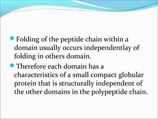 Folding of the peptide chain within a
 domain usually occurs independentlay of
 folding in others domain.
Therefore each domain has a
 characteristics of a small compact globular
 protein that is structurally independent of
 the other domains in the polypeptide chain.
 