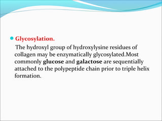 Glycosylation.
 The hydroxyl group of hydroxylysine residues of
 collagen may be enzymatically glycosylated.Most
 commonly glucose and galactose are sequentially
 attached to the polypeptide chain prior to triple helix
 formation.
 