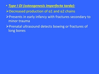 • Type I OI (osteogenesis imperfecta tarda):
Decreased production of α1 and α2 chains
Presents in early infancy with fractures secondary to
minor trauma
Prenatal ultrasound detects bowing or fractures of
long bones
 