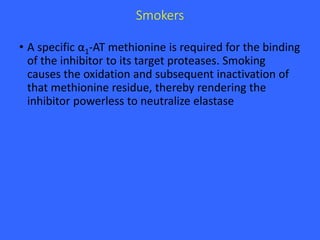 Smokers
• A specific α1-AT methionine is required for the binding
of the inhibitor to its target proteases. Smoking
causes the oxidation and subsequent inactivation of
that methionine residue, thereby rendering the
inhibitor powerless to neutralize elastase
 