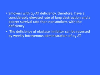 • Smokers with α1-AT deficiency, therefore, have a
considerably elevated rate of lung destruction and a
poorer survival rate than nonsmokers with the
deficiency
• The deficiency of elastase inhibitor can be reversed
by weekly intravenous administration of α1-AT
 