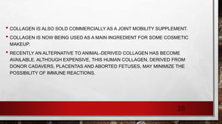 • COLLAGEN IS ALSO SOLD COMMERCIALLY AS A JOINT MOBILITY SUPPLEMENT.
• COLLAGEN IS NOW BEING USED AS A MAIN INGREDIENT FOR SOME COSMETIC
MAKEUP.
• RECENTLY AN ALTERNATIVE TO ANIMAL-DERIVED COLLAGEN HAS BECOME
AVAILABLE. ALTHOUGH EXPENSIVE, THIS HUMAN COLLAGEN, DERIVED FROM
DONOR CADAVERS, PLACENTAS AND ABORTED FETUSES, MAY MINIMIZE THE
POSSIBILITY OF IMMUNE REACTIONS.
28
 